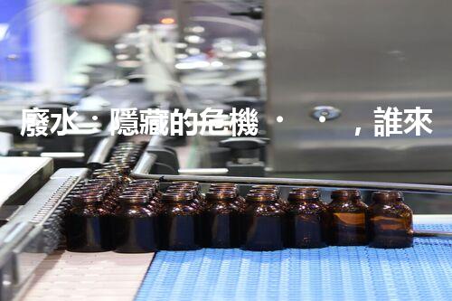 廢水：隱藏的危機，誰來守護我們的清潔水源？
